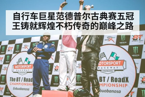 自行车巨星范德普尔古典赛五冠王铸就辉煌不朽传奇的巅峰之路