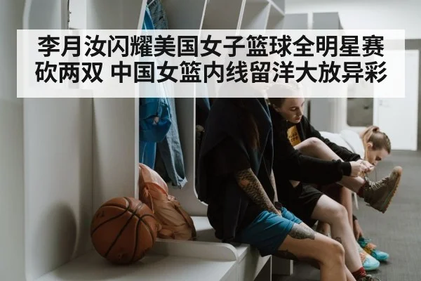 李月汝闪耀美国女子篮球全明星赛砍两双 中国女篮内线留洋大放异彩