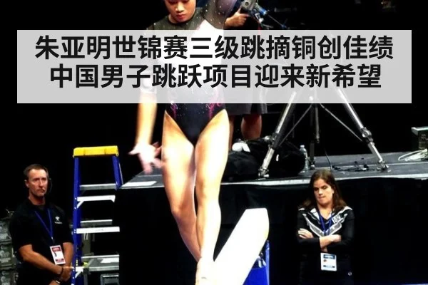 朱亚明世锦赛三级跳摘铜创佳绩 中国男子跳跃项目迎来新希望